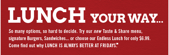LUNCH YOUR WAY... So many options, so hard to decide. Try our new Taste & Share menu, signature Burgers, Sandwiches... or choose our Endless Lunch for only $6.99. Come find out why lunch is always better at Fridays.